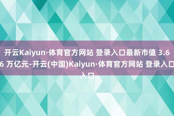 开云Kaiyun·体育官方网站 登录入口最新市值 3.66 万亿元-开云(中国)Kaiyun·体育官方网站 登录入口