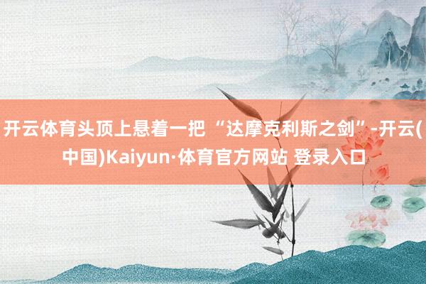 开云体育头顶上悬着一把 “达摩克利斯之剑”-开云(中国)Kaiyun·体育官方网站 登录入口