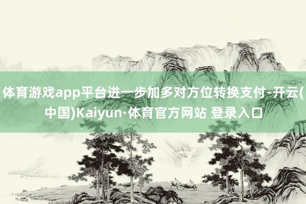 体育游戏app平台进一步加多对方位转换支付-开云(中国)Kaiyun·体育官方网站 登录入口