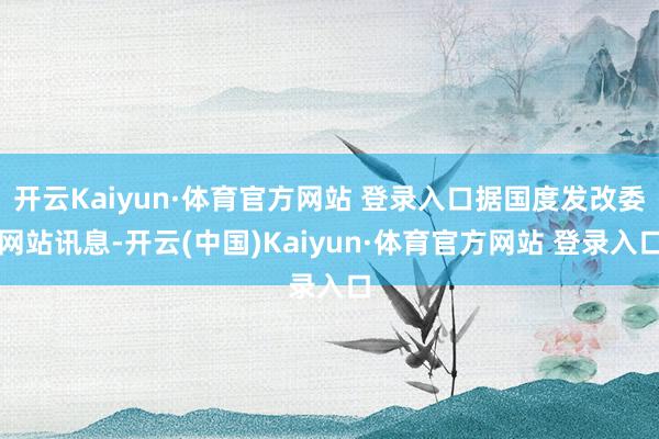 开云Kaiyun·体育官方网站 登录入口据国度发改委网站讯息-开云(中国)Kaiyun·体育官方网站 登录入口