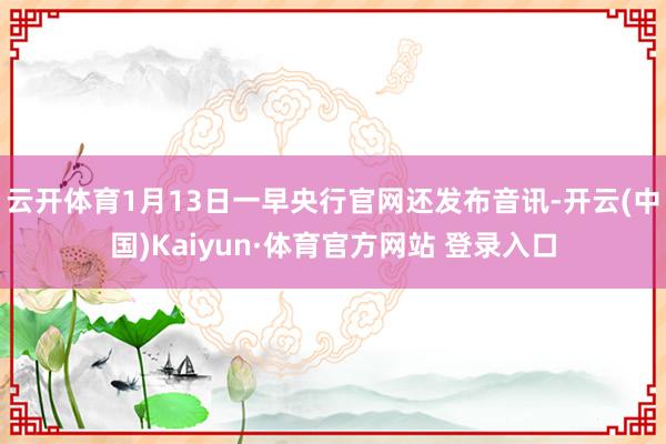 云开体育　　1月13日一早央行官网还发布音讯-开云(中国)Kaiyun·体育官方网站 登录入口