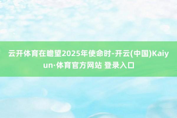 云开体育　　在瞻望2025年使命时-开云(中国)Kaiyun·体育官方网站 登录入口