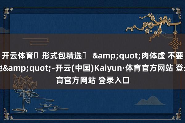 开云体育๑形式包精选๑ "肉体虚 不要取笑他"-开云(中国)Kaiyun·体育官方网站 登录入口