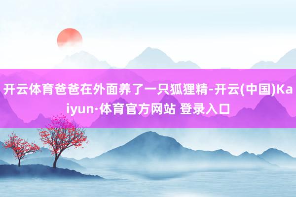 开云体育爸爸在外面养了一只狐狸精-开云(中国)Kaiyun·体育官方网站 登录入口