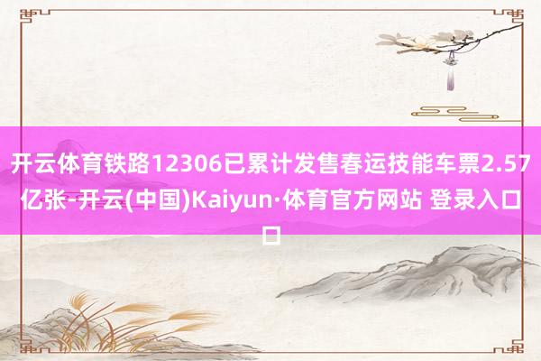开云体育铁路12306已累计发售春运技能车票2.57亿张-开云(中国)Kaiyun·体育官方网站 登录入口