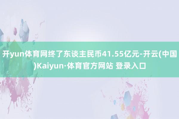 开yun体育网终了东谈主民币41.55亿元-开云(中国)Kaiyun·体育官方网站 登录入口