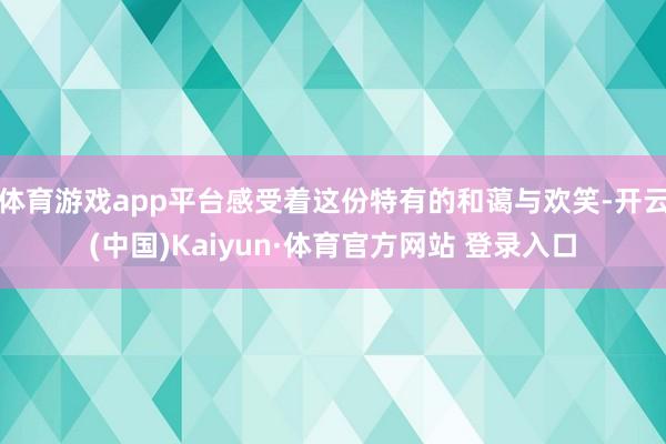体育游戏app平台感受着这份特有的和蔼与欢笑-开云(中国)Kaiyun·体育官方网站 登录入口