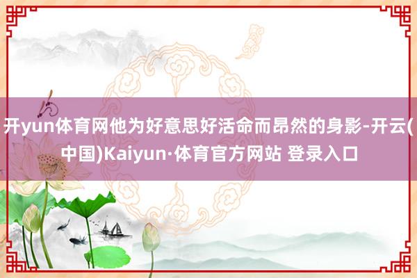 开yun体育网他为好意思好活命而昂然的身影-开云(中国)Kaiyun·体育官方网站 登录入口