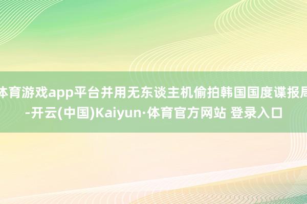 体育游戏app平台并用无东谈主机偷拍韩国国度谍报局-开云(中国)Kaiyun·体育官方网站 登录入口