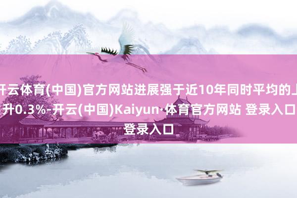 开云体育(中国)官方网站进展强于近10年同时平均的上升0.3%-开云(中国)Kaiyun·体育官方网站 登录入口