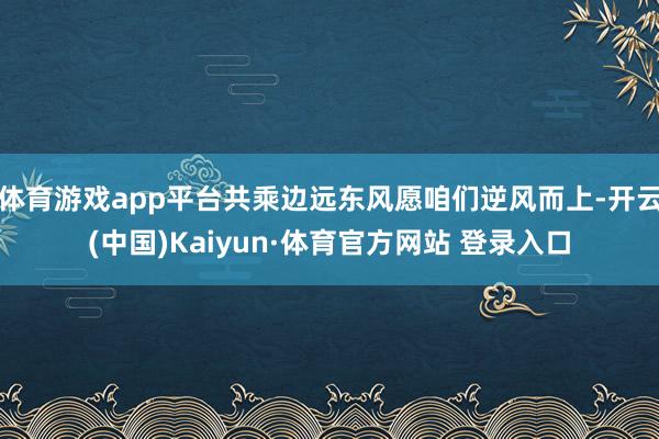 体育游戏app平台共乘边远东风愿咱们逆风而上-开云(中国)Kaiyun·体育官方网站 登录入口