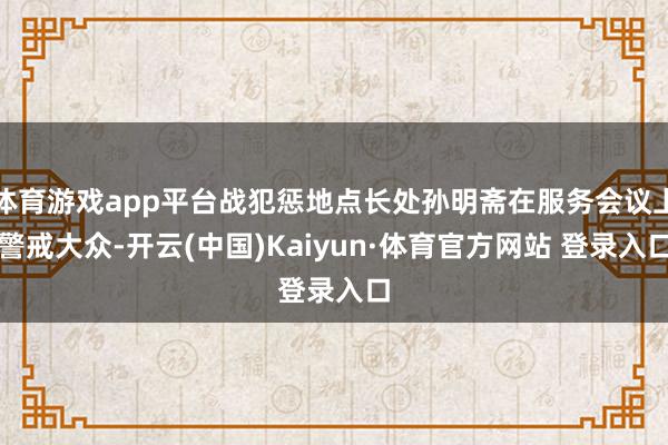 体育游戏app平台战犯惩地点长处孙明斋在服务会议上警戒大众-开云(中国)Kaiyun·体育官方网站 登录入口