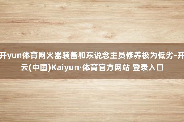 开yun体育网火器装备和东说念主员修养极为低劣-开云(中国)Kaiyun·体育官方网站 登录入口