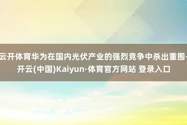 云开体育华为在国内光伏产业的强烈竞争中杀出重围-开云(中国)Kaiyun·体育官方网站 登录入口