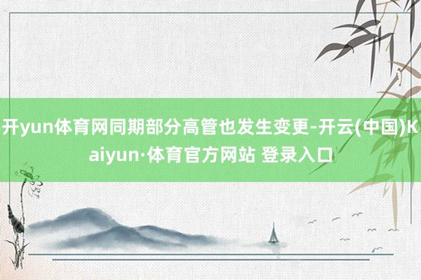开yun体育网同期部分高管也发生变更-开云(中国)Kaiyun·体育官方网站 登录入口