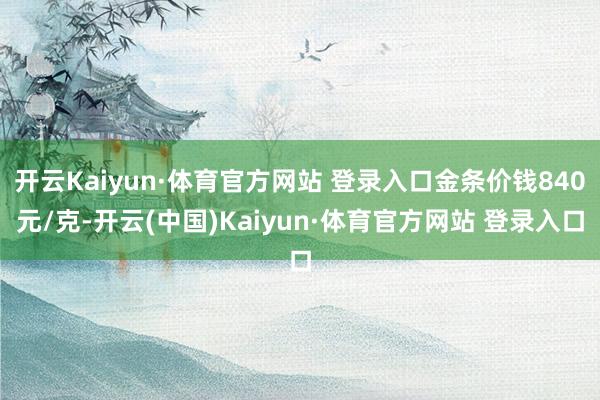 开云Kaiyun·体育官方网站 登录入口金条价钱840元/克-开云(中国)Kaiyun·体育官方网站 登录入口