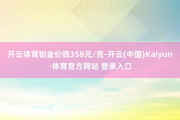 开云体育铂金价钱358元/克-开云(中国)Kaiyun·体育官方网站 登录入口