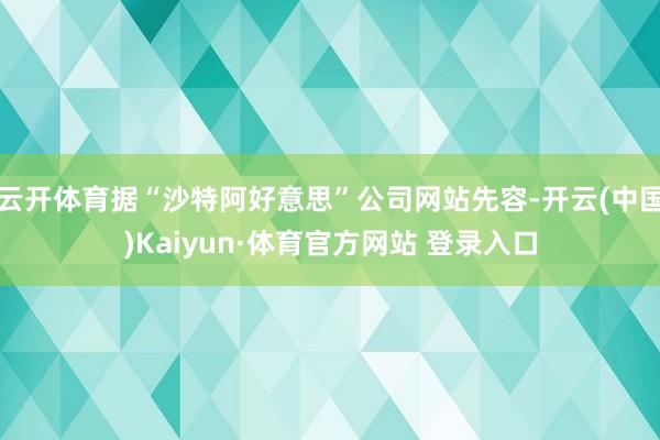云开体育据“沙特阿好意思”公司网站先容-开云(中国)Kaiyun·体育官方网站 登录入口