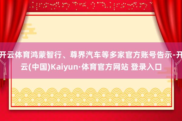 开云体育鸿蒙智行、尊界汽车等多家官方账号告示-开云(中国)Kaiyun·体育官方网站 登录入口