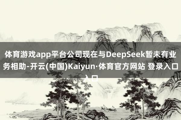 体育游戏app平台公司现在与DeepSeek暂未有业务相助-开云(中国)Kaiyun·体育官方网站 登录入口