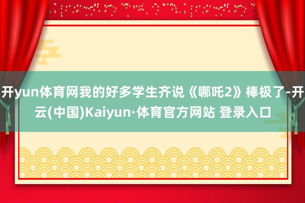开yun体育网我的好多学生齐说《哪吒2》棒极了-开云(中国)Kaiyun·体育官方网站 登录入口