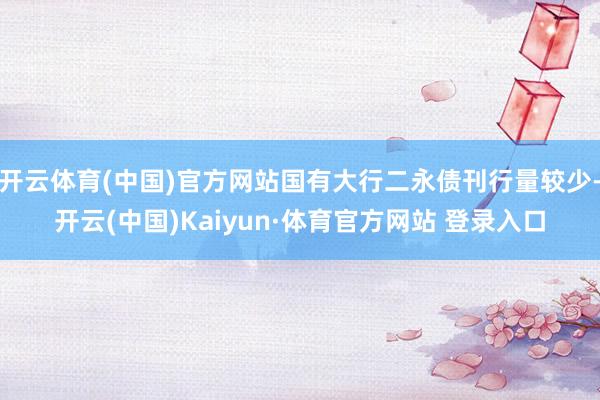 开云体育(中国)官方网站国有大行二永债刊行量较少-开云(中国)Kaiyun·体育官方网站 登录入口