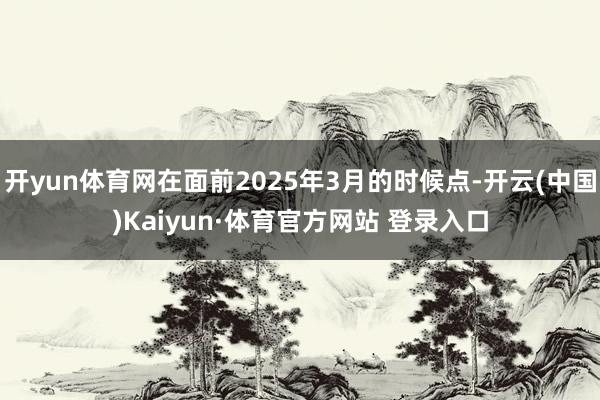 开yun体育网在面前2025年3月的时候点-开云(中国)Kaiyun·体育官方网站 登录入口