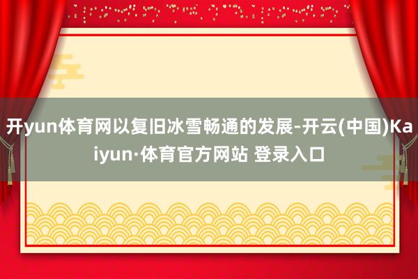 开yun体育网以复旧冰雪畅通的发展-开云(中国)Kaiyun·体育官方网站 登录入口