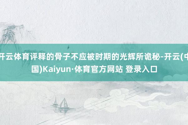开云体育评释的骨子不应被时期的光辉所诡秘-开云(中国)Kaiyun·体育官方网站 登录入口