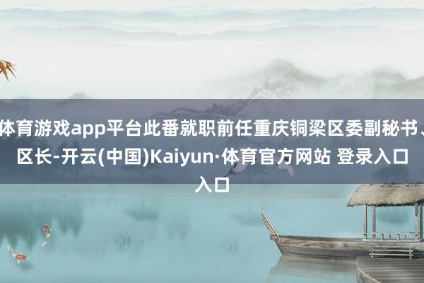 体育游戏app平台此番就职前任重庆铜梁区委副秘书、区长-开云(中国)Kaiyun·体育官方网站 登录入口